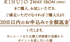 KINUJO 2WAY IRONをご購入お試しいただき、ご満足いただけなければ、購入日より30日以内のお申込みで全額返金いたします。